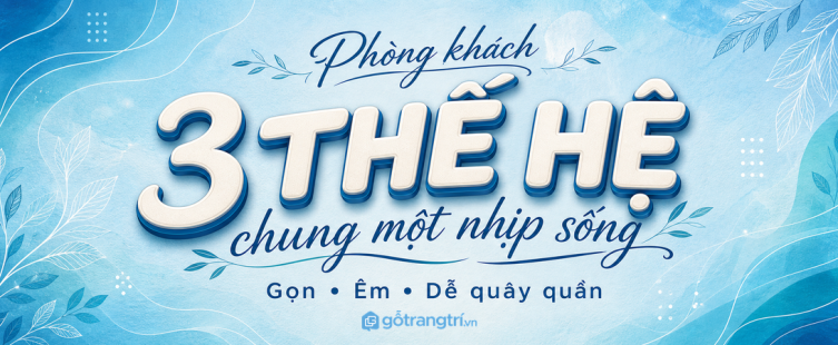 Phòng khách cho gia đình 3 thế hệ: bố trí sao cho gọn, êm và dễ quây quần?